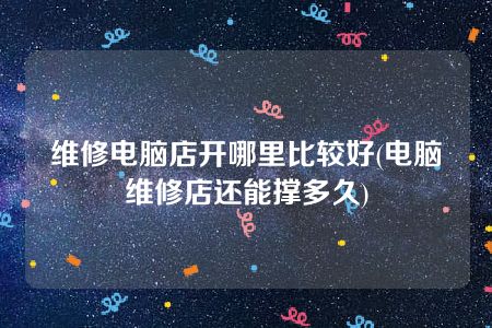 维修电脑店开哪里比较好(电脑维修店还能撑多久)