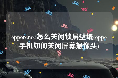 opporeno7怎么关闭锁屏壁纸(oppo手机如何关闭屏幕摄像头)