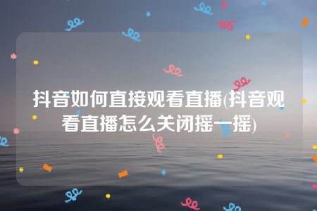 抖音如何直接观看直播(抖音观看直播怎么关闭摇一摇)