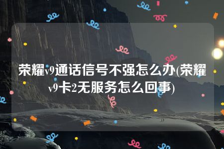 荣耀v9通话信号不强怎么办(荣耀v9卡2无服务怎么回事)