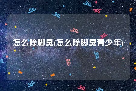 怎么除脚臭(怎么除脚臭青少年)