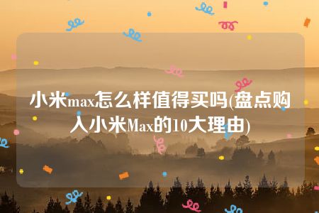 小米max怎么样值得买吗(盘点购入小米Max的10大理由)