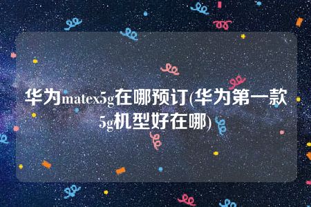 华为matex5g在哪预订(华为第一款5g机型好在哪)