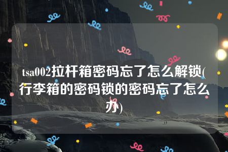 tsa002拉杆箱密码忘了怎么解锁(行李箱的密码锁的密码忘了怎么办)