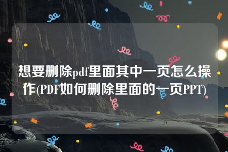 想要删除pdf里面其中一页怎么操作(PDF如何删除里面的一页PPT)