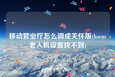 移动营业厅怎么调成关怀版(hsem老人机设置找不到)