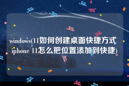 windows(11如何创建桌面快捷方式 iphone 11怎么把位置添加到快捷)