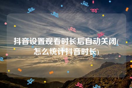 抖音设置观看时长后自动关闭(怎么统计抖音时长)