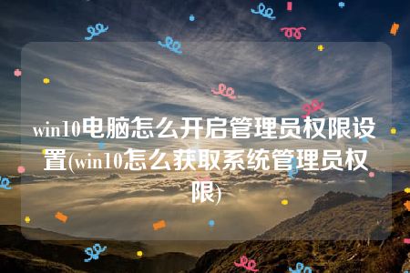 win10电脑怎么开启管理员权限设置(win10怎么获取系统管理员权限)