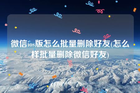 微信ios版怎么批量删除好友(怎么样批量删除微信好友)