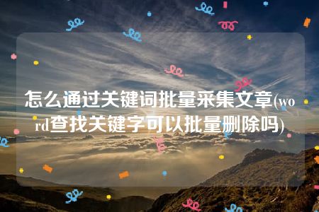 怎么通过关键词批量采集文章(word查找关键字可以批量删除吗)