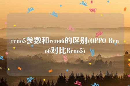 reno5参数和reno6的区别(OPPO Reno6对比Reno5)