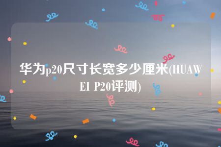 华为p20尺寸长宽多少厘米(HUAWEI P20评测)