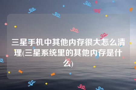 三星手机中其他内存很大怎么清理(三星系统里的其他内存是什么)