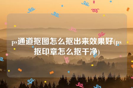 ps通道抠图怎么抠出来效果好(ps抠印章怎么抠干净)