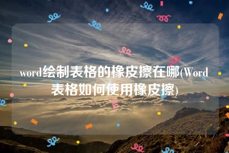 word绘制表格的橡皮擦在哪(Word表格如何使用橡皮擦)