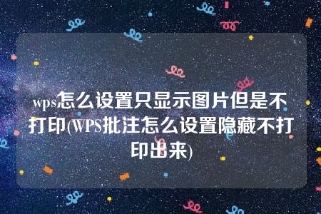 wps怎么设置只显示图片但是不打印(WPS批注怎么设置隐藏不打印出来)