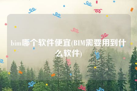 bim哪个软件便宜(BIM需要用到什么软件)