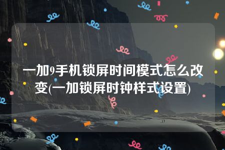 一加9手机锁屏时间模式怎么改变(一加锁屏时钟样式设置)