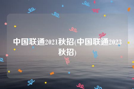 中国联通2021秋招(中国联通2023秋招)