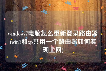 windows7电脑怎么重新登录路由器(win7和xp共用一个路由器如何实现上网)