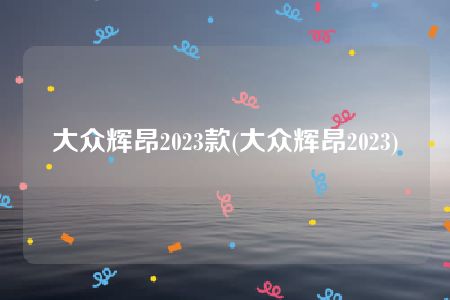 大众辉昂2023款(大众辉昂2023)