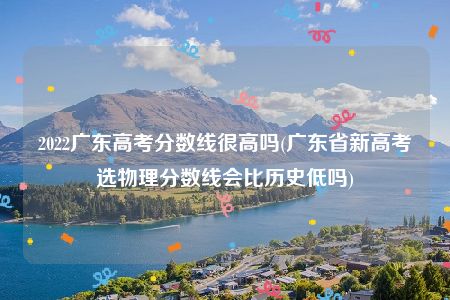 2022广东高考分数线很高吗(广东省新高考选物理分数线会比历史低吗)