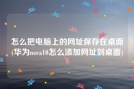 怎么把电脑上的网址保存在桌面(华为nova10怎么添加网址到桌面)