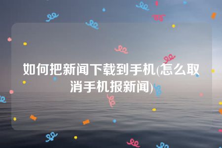 如何把新闻下载到手机(怎么取消手机报新闻)