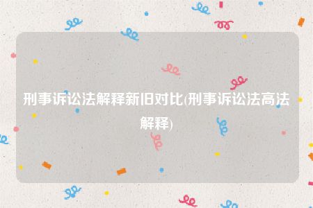 刑事诉讼法解释新旧对比(刑事诉讼法高法解释)