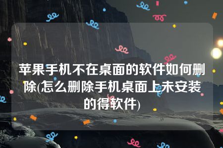 苹果手机不在桌面的软件如何删除(怎么删除手机桌面上未安装的得软件)