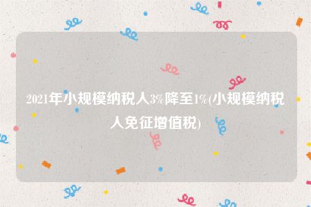 2021年小规模纳税人3%降至1%(小规模纳税人免征增值税)