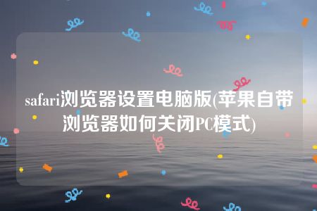 safari浏览器设置电脑版(苹果自带浏览器如何关闭PC模式)