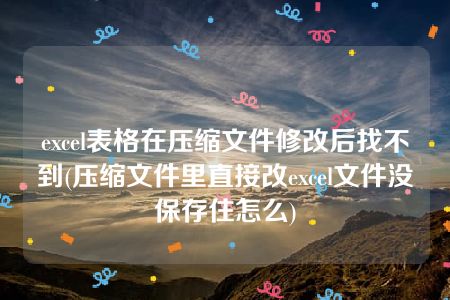 excel表格在压缩文件修改后找不到(压缩文件里直接改excel文件没保存住怎么)