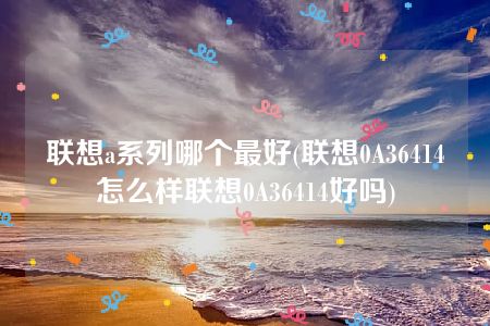 联想a系列哪个最好(联想0A36414怎么样联想0A36414好吗)