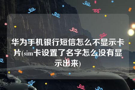 华为手机银行短信怎么不显示卡片(sim卡设置了名字怎么没有显示出来)