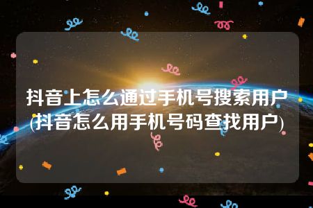 抖音上怎么通过手机号搜索用户(抖音怎么用手机号码查找用户)