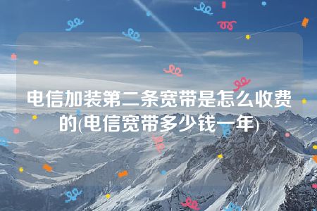 电信加装第二条宽带是怎么收费的(电信宽带多少钱一年)