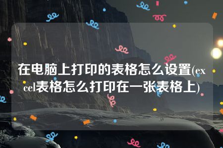 在电脑上打印的表格怎么设置(excel表格怎么打印在一张表格上)