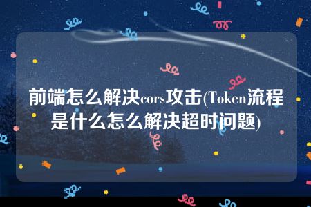 前端怎么解决cors攻击(Token流程是什么怎么解决超时问题)