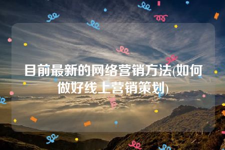 目前最新的网络营销方法(如何做好线上营销策划)