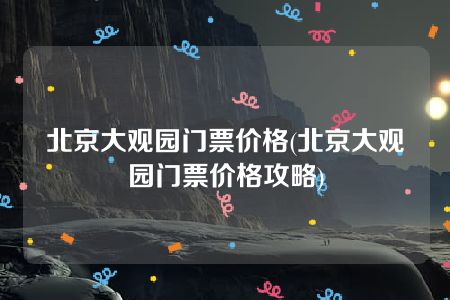 北京大观园门票价格(北京大观园门票价格攻略)