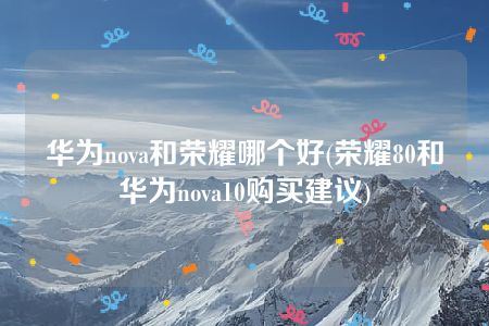 华为nova和荣耀哪个好(荣耀80和华为nova10购买建议)