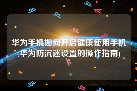 华为手机如何开启健康使用手机(华为防沉迷设置的操作指南)