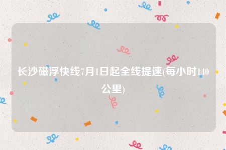 长沙磁浮快线7月1日起全线提速(每小时140公里)