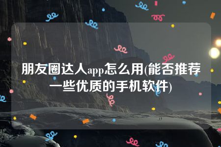 朋友圈达人app怎么用(能否推荐一些优质的手机软件)