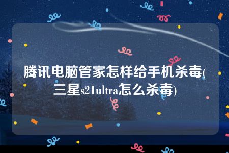 腾讯电脑管家怎样给手机杀毒(三星s21ultra怎么杀毒)