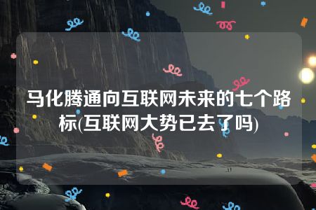 马化腾通向互联网未来的七个路标(互联网大势已去了吗)