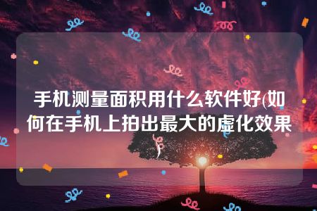 手机测量面积用什么软件好(如何在手机上拍出最大的虚化效果)