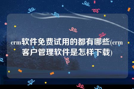 crm软件免费试用的都有哪些(crm客户管理软件是怎样下载)